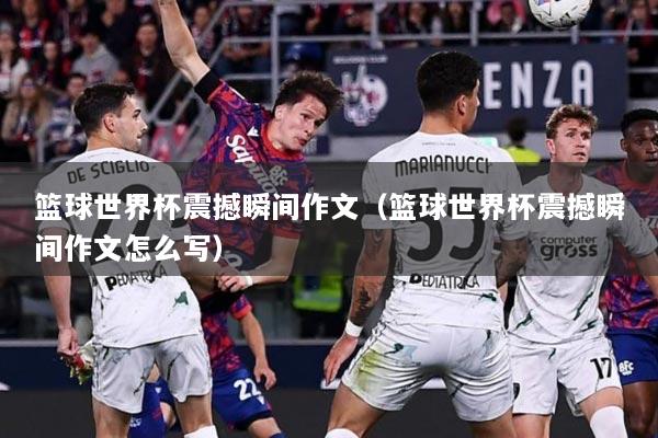 篮球世界杯震撼瞬间作文（篮球世界杯震撼瞬间作文怎么写）