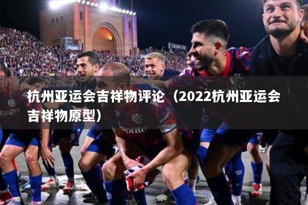 杭州亚运会吉祥物评论（2022杭州亚运会吉祥物原型）