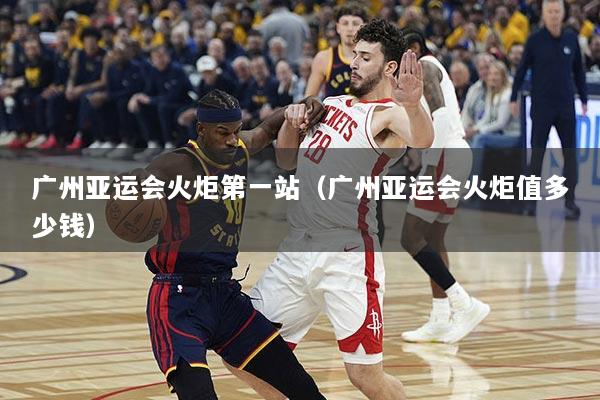 广州亚运会火炬第一站（广州亚运会火炬值多少钱）