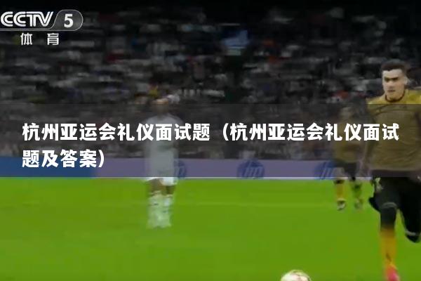 杭州亚运会礼仪面试题（杭州亚运会礼仪面试题及答案）